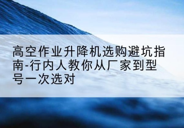 隆尧升降平台厂家-高空作业升降机选购避坑指南-行内人教你从厂家到型号一次选对