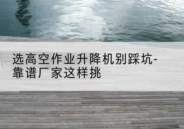 隆尧剪叉式升降机厂家-选高空作业升降机别踩坑-靠谱厂家这样挑