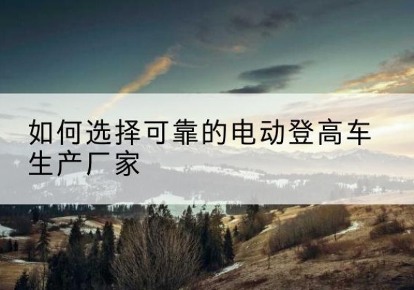 隆尧电动登高车厂家-如何选择可靠的电动登高车生产厂家
