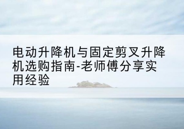 隆尧电动升降机怎么选-电动升降机与固定剪叉升降机选购指南-老师傅分享实用经验