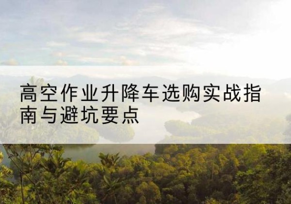 隆尧升降车怎么选-高空作业升降车选购实战指南与避坑要点